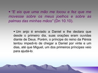  “E eis que uma mão me tocou e fez que me
movesse sobre os meus joelhos e sobre as
palmas das minhas mãos” (Dn 10.10).
 Um anjo é enviado a Daniel e lhe declara que
desde o primeiro dia, suas orações eram ouvidas
diante de Deus. Porém, o príncipe do reino da Pérsia
tentou impedi-lo de chegar a Daniel por vinte e um
dias, até que Miguel, um dos primeiros príncipes veio
para ajudá-lo.
 