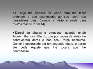  O anjo lhe declara ter vindo para lhe fazer
entender o que aconteceria ao seu povo nos
derradeiros dias; “porque a visão é ainda para
muitos dias” (Dn 10.14).
 Daniel se abaixa e emudece, quando então
Alguém lhe toca. Ele diz que por causa da visão lhe
sobrevieram dores e não ficou força nenhuma.
Daniel é encorajado por um segundo toque, e assim
ele pede Àquele que lhe tocara que lhe
confortasse...
 