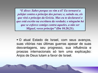 “E disse: Sabes porque eu vim a ti? Eu tornarei a
pelejar contra o príncipe dos persas; e, saindo eu, eis
que virá o príncipe da Grécia. Mas eu te declararei o
que está escrito na escritura da verdade; e ninguém há
que se esforce comigo contra aqueles, a não ser
Miguel, vosso príncipe” (Dn 10.20,21).
 O atual Estado de Israel, com seus avanços,
suas vitórias nas últimas guerras apesar de suas
desvantagens, seu progresso, sua influência e
proezas internacionais só tem uma explicação:
Anjos de Deus lutam a favor de Israel.
 