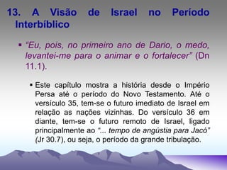 13. A Visão de Israel no Período
Interbíblico
 “Eu, pois, no primeiro ano de Dario, o medo,
levantei-me para o animar e o fortalecer” (Dn
11.1).
 Este capítulo mostra a história desde o Império
Persa até o período do Novo Testamento. Até o
versículo 35, tem-se o futuro imediato de Israel em
relação as nações vizinhas. Do versículo 36 em
diante, tem-se o futuro remoto de Israel, ligado
principalmente ao “... tempo de angústia para Jacó”
(Jr 30.7), ou seja, o período da grande tribulação.
 