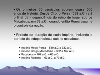  Os primeiros 35 versículos cobrem quase 500
anos de história. Desde Ciro, o Persa (539 a.C.) até
o final da independência do reino de Israel sob os
Macabeus, em 63 a.C., quando então Roma assume
o controle da nação.
 Período de duração de cada Império, incluindo o
período de independência sob os macabeus:
 Império Medo-Persa – 539 a.C a 332 a.C.
 Império Grego-Macedônio – 332 a 167 a.C.
 Macabeus – 167 a.C. – 63 a.C.
 Império Romano – 63 a.C. a 70 d.C.
 