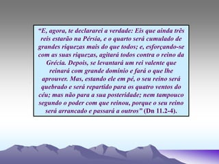 “E, agora, te declararei a verdade: Eis que ainda três
reis estarão na Pérsia, e o quarto será cumulado de
grandes riquezas mais do que todos; e, esforçando-se
com as suas riquezas, agitará todos contra o reino da
Grécia. Depois, se levantará um rei valente que
reinará com grande domínio e fará o que lhe
aprouver. Mas, estando ele em pé, o seu reino será
quebrado e será repartido para os quatro ventos do
céu; mas não para a sua posteridade; nem tampouco
segundo o poder com que reinou, porque o seu reino
será arrancado e passará a outros” (Dn 11.2-4).
 