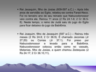  Rei Jeoaquim, filho de Josias (609-597 a.C.) – Após três
anos de servidão ao Egito, rebelou-se contra Faraó-Neco.
Foi no terceiro ano de seu reinado que Nabucodonossor
veio contra ele. Reinou 11 anos (2 Rs 24.1-6; 2 Cr 36.5-
8). Neste tempo, o reino de Judá saiu do jugo do Egito
para ficar debaixo do jugo da Babilônia.
 Rei Joaquim, filho de Jeoaquim (597 a.C.) – Reinou três
meses (2 Rs 24.8; 2 Cr 36.9). É chamado Jeconias (Jr
27.20) ou Conias (Jr 37.1). Foi preso por
Nabucodonossor e levado para a Babilônia.
Nabucodonossor colocou então como rei vassalo,
Matanias, filho de Josias, a quem chamou Zedequias (2
Rs 24.17; 2 Cr 36.10,11).
 