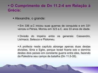  O Cumprimento de Dn 11.2-4 em Relação à
Grécia:
 Alexandre, o grande:
 Em 336 a.C iniciou suas guerras de conquista e em 331
venceu a Pérsia. Morreu em 323 a.C. aos 33 anos de idade.
 Divisão do Império entre os generais: Cassandro,
Lisímaco, Seleuco e Ptolomeu.
 A profecia neste capítulo abrange apenas duas destas
divisões, Síria e Egito, porque Israel ficaria sob o domínio
destes dois países em constante guerra entre eles, fazendo
da Palestina seu campo de batalha (Dn 11.5-35).
 