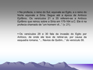  Na profecia, o reino do Sul, equivale ao Egito, e o reino do
Norte equivale a Síria. Segue até a época de Antíoco
Epifânio. Os versículos 21 a 35 referem-se a Antíoco
Epifânio que reinou sobre a Síria em 175-164 a.C. Ele é na
profecia chamado de “um homem vil...” (v. 21).
 Os versículos 29 e 30 fala da invasão do Egito por
Antíoco, de onde ele teve de retirar-se, por causa da
esquadra romana, “... Navios de Quitim...” do versículo 30.
 