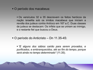  O período dos macabeus:
 Os versículos 32 a 35 descrevem os feitos heróicos da
nação israelita sob os irmãos macabeus que iniciam a
revolta dos judeus contra Antíoco em 167 a.C. Duas classes
de judeus se destacam: Os infiéis que se uniram ao inimigo,
e o restante fiel que buscou a Deus.
 O período do Anticristo – Dn 11.35-45:
 “E alguns dos sábios cairão para serem provados, e
purificados, e embranquecidos, até ao fim do tempo, porque
será ainda no tempo determinado” (11.35).
 