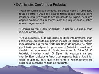  O Anticristo, Conforme a Profecia:
 Fará conforme a sua vontade, se engrandecerá sobre todo
deus; e contra o Deus dos deuses falará coisas incríveis, será
próspero, não terá respeito aos deuses de seus pais, nem terá
respeito ao amor das mulheres, nem a qualquer deus e sobre
tudo se engrandecerá.
 Honrará ao “deus das fortalezas”, a um deus a quem seus
pais não conheceram.
 Os versículos 40 a 44 são ainda de difícil interpretação, mas
a referência ao rei do Sul parece indicar um bloco de nações
norte-africana e o rei do Norte um bloco de nações do Norte
que lutarão por algum tempo contra o Anticristo. Israel será
invadido por este reino do Norte, conforme Ez 38 e 39. O
Anticristo invadirá Israel. O Egito não escapará da sua
invasão. Edom, Moabe e Amom, corresponde hoje a Jordânia,
serão poupados, para que mais tarde o remanescente de
Israel para lá escape na fuga do Anticristo.
 