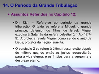 14. O Período da Grande Tribulação
 Assuntos Referidos no Capítulo 12:
 Dn 12.1 – Refere-se ao período da grande
tribulação. O texto se refere a Miguel, o grande
príncipe, defensor do filhos de Israel. Miguel
expulsará Satanás da esfera celestial (cf. Ap 12.7-
9). A profecia revela Miguel como sendo o anjo de
Deus, protetor da nação israelita.
 O versículo 2 se refere à última ressurreição depois
do milênio quando então os justos ressuscitarão
para a vida eterna, e os ímpios para a vergonha e
desprezo eterno.
 