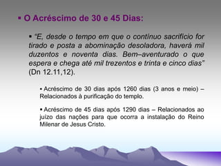  O Acréscimo de 30 e 45 Dias:
 “E, desde o tempo em que o contínuo sacrifício for
tirado e posta a abominação desoladora, haverá mil
duzentos e noventa dias. Bem–aventurado o que
espera e chega até mil trezentos e trinta e cinco dias”
(Dn 12.11,12).
 Acréscimo de 30 dias após 1260 dias (3 anos e meio) –
Relacionados à purificação do templo.
 Acréscimo de 45 dias após 1290 dias – Relacionados ao
juízo das nações para que ocorra a instalação do Reino
Milenar de Jesus Cristo.
 