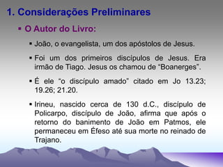1. Considerações Preliminares
 O Autor do Livro:
 João, o evangelista, um dos apóstolos de Jesus.
 Foi um dos primeiros discípulos de Jesus. Era
irmão de Tiago. Jesus os chamou de “Boanerges”.
 É ele “o discípulo amado” citado em Jo 13.23;
19.26; 21.20.
 Irineu, nascido cerca de 130 d.C., discípulo de
Policarpo, discípulo de João, afirma que após o
retorno do banimento de João em Patmos, ele
permaneceu em Éfeso até sua morte no reinado de
Trajano.
 