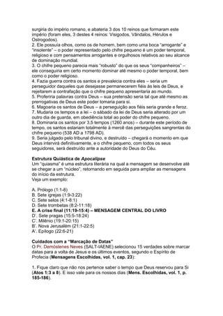 surgiria do império romano, e abateria 3 dos 10 reinos que formaram este
império (foram eles, 3 destes 4 reinos: Visigodos, Vândalos, Hérulos e
Ostrogodos).
2. Ele possuía olhos, como os de homem, bem como uma boca “arrogante” e
“insolente” – o poder representado pelo chifre pequeno é um poder temporal,
religioso e com pensamentos arrogantes e orgulhosos relativos ao seu alcance
de dominação mundial.
3. O chifre pequeno parecia mais “robusto” do que os seus “companheiros” –
ele conseguiria em certo momento dominar até mesmo o poder temporal, bem
como o poder religioso.
4. Fazia guerra contra os santos e prevalecia contra eles – seria um
perseguidor daqueles que desejasse permanecerem fiéis às leis de Deus, e
rejeitarem a contrafação que o chifre pequeno apresentaria ao mundo.
5. Proferiria palavras contra Deus – sua pretensão seria tal que até mesmo as
prerrogativas de Deus este poder tomaria para si.
6. Magoaria os santos de Deus – a perseguição aos fiéis seria grande e feroz.
7. Mudaria os tempos e a lei – o sábado da lei de Deus seria alterado por um
outro dia de guarda, em obediência total ao poder do chifre pequeno.
8. Dominaria os santos por 3,5 tempos (1260 anos) – durante este período de
tempo, os santos estariam totalmente à mercê das perseguições sangrentas do
chifre pequeno (538 AD a 1798 AD).
9. Seria julgado pelo tribunal divino, e destruído – chegará o momento em que
Deus intervirá definitivamente, e o chifre pequeno, com todos os seus
seguidores, será destruído ante a autoridade do Deus do Céu.

Estrutura Quiástica de Apocalipse
Um “quiasma” é uma estrutura literária na qual a mensagem se desenvolve até
se chegar a um “núcleo”, retornando em seguida para ampliar as mensagens
do início da estrutura.
Veja um exemplo:

A. Prólogo (1:1-8)
B. Sete igrejas (1:9-3:22)
C. Sete selos (4:1-8:1)
D. Sete trombetas (8:2-11:18)
E. A crise final (11:19-15:4) – MENSAGEM CENTRAL DO LIVRO
D‟. Sete pragas (15:5-18:24)
C‟. Milênio (19:1-20:15)
B‟. Nova Jerusalém (21:1-22:5)
A‟. Epílogo (22:6-21)

Cuidados com a “Marcação de Datas”
O Pr. Demóstenes Neves (SALT-IAENE) selecionou 15 verdades sobre marcar
datas para a volta de Jesus e os últimos eventos, segundo o Espírito de
Profecia (Mensagens Escolhidas, vol. 1, cap. 23):

1. Fique claro que não nos pertence saber o tempo que Deus reservou para Si
(Atos 1:3 a 8). E isso vale para os nossos dias (Mens. Escolhidas, vol. 1, p.
185-186).
 