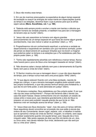 2. Deus não revelou esse tempo.

3. Em vez de vivermos preocupados na expectativa de algum tempo especial
de excitação ou exaurir as energias de nossa mente em especulações quanto
ao tempo e as estações, devemos fazer o que é preciso para que as almas
sejam salvas (Mens. Escolhidas, vol. 1, p. 186).

4. “Satanás está sempre pronto a encher a mente com teorias e cálculos que
desviam homens da verdade presente, e inabilitam-nos para dar a mensagem
do terceiro anjo ao mundo” (Idem).

5. “Jesus não veio assombrar os homens com alguns grandes
pronunciamentos de um tempo especial em que havia de ocorrer algum grande
acontecimento, mas veio instruir e salvar os perdidos” (Idem, p. 187).

6. Progredíssemos nós em conhecimento espiritual, e veríamos a verdade se
desenvolvendo e expandindo em sentidos com que mal temos sonhado, porém
ela jamais se desenvolverá em quaisquer direções que nos levem a imaginar
que podemos saber os tempos e as estações que o Pai estabeleceu pelo Seu
próprio poder (Idem, p. 188).

7. “Tenho sido repetidamente advertida com referência a marcar tempo. Nunca
mais haverá para o povo de Deus uma mensagem baseada em tempo” (Idem).

8. “Não devemos saber o tempo definido nem para o derramamento do Espírito
Santo nem para a vinda de Cristo” (Idem).

9. “O Senhor mostrou-me que a mensagem deve ir, e que não deve depender
de tempo; pois o tempo nunca mais será uma prova [após 1844]” (Idem).

10. “Vi que alguns estavam ficando com uma falsa excitação, nascida de
pregar-se o tempo; vi que a terceira mensagem angélica pode subsistir sobre
seu próprio fundamento, e que não precisa nenhum tempo para fortalecê-la, e
que ela irá com forte poder, e será abreviada em justiça” (Idem).

11. “Os tempos e estações, Deus estabeleceu por Seu próprio poder. E por que
não nos deu esse conhecimento? - Porque não faríamos dele o devido uso,
caso Ele assim fizesse. Desse conhecimento viria em resultado um estado de
coisas entre o nosso povo, que retardaria grandemente a obra de Deus no
preparar um povo para subsistir naquele grande dia que há de vir. Não
devemos viver em excitação acerca de tempo” (Idem, p. 189).

12. “Jesus disse aos Seus discípulos: „vigiai‟, mas não para um tempo definido.
Seus seguidores devem encontrar-se na posição dos que estão à escuta das
ordens de seu Comandante; devem vigiar, esperar, orar, e trabalhar à medida
que se aproxima o tempo da vinda do Senhor; ninguém, no entanto, será capaz
de predizer exatamente quando virá aquele tempo; pois „daquele dia e hora
ninguém sabe‟. Não sereis capazes de dizer que Ele virá dentro de um, dois,
ou cinco anos, nem deveis retardar Sua vinda, declarando que não será por
dez ou vinte anos” (Idem).
 