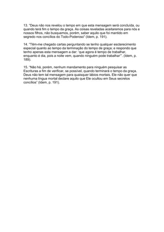 13. “Deus não nos revelou o tempo em que esta mensagem será concluída, ou
quando terá fim o tempo da graça. As coisas reveladas aceitaremos para nós e
nossos filhos, não busquemos, porém, saber aquilo que foi mantido em
segredo nos concílios do Todo-Poderoso” (Idem, p. 191).

14. “Têm-me chegado cartas perguntando se tenho qualquer esclarecimento
especial quanto ao tempo da terminação do tempo de graça; e respondo que
tenho apenas esta mensagem a dar: „que agora é tempo de trabalhar,
enquanto é dia, pois a noite vem, quando ninguém pode trabalhar‟”. (Idem, p.
189).

15. “Não há, porém, nenhum mandamento para ninguém pesquisar as
Escrituras a fim de verificar, se possível, quando terminará o tempo da graça.
Deus não tem tal mensagem para quaisquer lábios mortais. Ele não quer que
nenhuma língua mortal declare aquilo que Ele ocultou em Seus secretos
concílios” (Idem, p. 191).
 