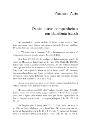 Primeira Parte
Daniel e seus companheiros
em Babilônia (cap.l)
No estudo deste capítulo do livro de Daniel, vemos como o Diabo
ataca a mocidade crente, direta e indiretamente, buscando destruir a sua fé em
Deus. Isto feito, ele conseguirá tudo o mais.
1. "No terceiro ano de Jeoaquim..." (1.1). Retrocedamos um pouco nó
tempo, para vermos a situação anterior do trono de Judá.
O rei Josias (639-609 a.C.) foi um bom rei. Reinava em Judá quando foi
morto em Megido, por Faraó-Neco, rei do Egito (2 Cr 35.22; 2 Rs 23.29,30).
Faraó-Neco subira a guerrear contra Carquemis, no alto Eufrates, margem
oeste, que acabava de ser conquistada por Nabucodonosor, rei da Babilônia.
Carquemis, desde a queda de Nínive, capital da Assíria, em 612 a.C., tornou-se
base avançada do Egito, para fins de controle de países vassalos, como a Síria,
a Fenícia e outros. Agora, Babilônia, na sua escalada pela supremacia mundial,
apossou-se de Carquemis (2 Cr 35.20; Jr 46.2).
Assim, nesse tempo em que o jovem Daniel entra em cena, Babilônia já
se tinha formado como potência domi-nadora mundial.
Rei Joacaz, filho de Josias (609 a.G.) Também chamado Salum (Jr 22.11).
Reinou apenas três meses, sendo a seguir deposto por Faraó-Neco e levado
cativo para o Egito, onde morreu. Esse Faraó pôs em seu lugar o irmão de
Joacaz, Eliaquim, mudando-lhe o nome para Jeoiaquim (2 Rs 23.31-35; 2 Cr
36.1-4).
Rei Jeoaquim, filho de Joacaz (609-597 a.C.) Esse, após três anos de
servidão ao Egito, rebelou-se contra Faraó-Neco. No seu terceiro ano veio
contra ele Nabucodonosor (2 Rs 24.1; 2 Cr 36.6). No reinado de Jeoaquim
começa a história de Daniel (1.1). Reinou 11 anos (2 Rs 24.1-6; 2 Cr 36.5-8).
 