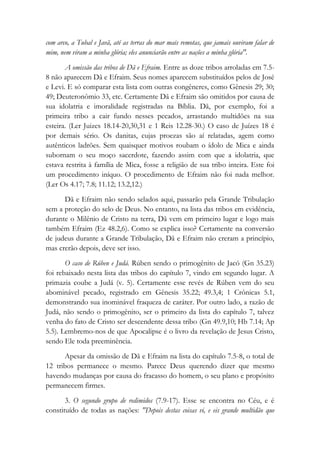 com arco, a Tubal e Javã, até as terras do mar mais remotas, que jamais ouviram falar de
mim, nem viram a minha glória; eles anunciarão entre as nações a minha glória".
A omissão das tribos de Dã e Efraim. Entre as doze tribos arroladas em 7.5-
8 não aparecem Dã e Efraim. Seus nomes aparecem substituídos pelos de José
e Levi. E só comparar esta lista com outras congêneres, como Gênesis 29; 30;
49; Deuteronômio 33, etc. Certamente Dã e Efraim são omitidos por causa de
sua idolatria e imoralidade registradas na Bíblia. Dã, por exemplo, foi a
primeira tribo a cair fundo nesses pecados, arrastando multidões na sua
esteira. (Ler Juizes 18.14-20,30,31 e 1 Reis 12.28-30.) O caso de Juízes 18 é
por demais sério. Os danitas, cujas proezas são aí relatadas, agem como
autênticos ladrões. Sem quaisquer motivos roubam o ídolo de Mica e ainda
subornam o seu moço sacerdote, fazendo assim com que a idolatria, que
estava restrita à família de Mica, fosse a religião de sua tribo inteira. Este foi
um procedimento iníquo. O procedimento de Efraim não foi nada melhor.
(Ler Os 4.17; 7.8; 11.12; 13.2,12.)
Dã e Efraim não sendo selados aqui, passarão pela Grande Tribulação
sem a proteção do selo de Deus. No entanto, na lista das tribos em evidência,
durante o Milênio de Cristo na terra, Dã vem em primeiro lugar e logo mais
também Efraim (Ez 48.2,6). Como se explica isso? Certamente na conversão
de judeus durante a Grande Tribulação, Dã e Efraim não creram a princípio,
mas crerão depois, deve ser isso.
O caso de Rúben e Judá. Rúben sendo o primogênito de Jacó (Gn 35.23)
foi rebaixado nesta lista das tribos do capítulo 7, vindo em segundo lugar. A
primazia coube a Judá (v. 5). Certamente esse revés de Rúben vem do seu
abominável pecado, registrado em Gênesis 35.22; 49.3,4; 1 Crônicas 5.1,
demonstrando sua inominável fraqueza de caráter. Por outro lado, a razão de
Judá, não sendo o primogênito, ser o primeiro da lista do capítulo 7, talvez
venha do fato de Cristo ser descendente dessa tribo (Gn 49.9,10; Hb 7.14; Ap
5.5). Lembremo-nos de que Apocalipse é o livro da revelação de Jesus Cristo,
sendo Ele toda preeminência.
Apesar da omissão de Dã e Efraim na lista do capítulo 7.5-8, o total de
12 tribos permanece o mesmo. Parece Deus querendo dizer que mesmo
havendo mudanças por causa do fracasso do homem, o seu plano e propósito
permanecem firmes.
3. O segundo grupo de redimidos (7.9-17). Esse se encontra no Céu, e é
constituído de todas as nações: "Depois destas coisas vi, e eis grande multidão que
 