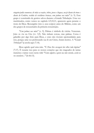 ninguém podia enumerar, de todas as nações, tribos, povos e línguas, em pé diante do trono e
diante do Cordeiro, vestidos de vestiduras brancas, com palmas nas mãos" (v. 9). Esse
grupo é constituído de gentios salvos durante a Grande Tribulação. Uma vez
martirizados, como vemos no capítulo 6.9,10,11, aparecem agora perante o
trono de Deus. Ressurgirão (isto é, seus corpos) antes do Milênio, como um
dos grupos de ressuscitados da primeira ressurreição.
"Com palmas nas mãos" (v. 9). Palmas é símbolo de vitória. Venceram.
João os viu no Céu (vv. 5,9). Não tinham coroas, mas palmas. Coroa é
galardão por algo feito para Deus, e estes não tiveram oportunidades para
isso, porque uma vez professando sua fé em Cristo, foram mortos. A "Grande
Tribulação" já assola aqui (7.14).
Deus agindo qual uma mãe. "E Deus lhes enxugará dos olhos toda lágrima"
(7.17). É tocante isso para os nossos corações que são magoados de tantas
maneiras e tantas vezes nesta vida! "Como alguém a quem sua mãe consola, assim eu
vos consolarei..." (Is 66.13).
 