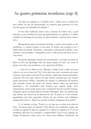 As quatro primeiras trombetas (cap. 8)
No início do capítulo 8, o Cordeiro abre o último selo (o sétimo) do
livro selado; ato que foi interrompido, na narrativa, pelo parêntese da visão
dos dois grupos de redimidos do capítulo 7.
O livro fica totalmente aberto com a abertura do sétimo selo, o qual
introduz as sete trombetas de juízo que predominarão no capítulo 8. A última
trombeta vai dar lugar às sete taças, as quais encerram os piores juízos sobre a
terra.
Recapitulando para conveniência do leitor: o sétimo selo contém as sete
trombetas, e a sétima contém as sete taças. O sétimo selo estende-se até o
drama final da Grande Tribulação: a destruição sobrenatural da Besta e seus
exércitos, em Jerusalém e Armagedom, com a volta pessoal de Jesus com os
seus santos.
Há quatro principais veículos de comunicação e execução da parte de
Deus no livro de Apocalipse. São eles quatro grupos de sete: sete cartas às
igrejas, sete selos, sete trombetas, e sete taças da ira de Deus.
1. Meia hora de silêncio no Céu. "Quando o Cordeiro abriu o sétimo selo, houve
silêncio no céu cerca de meia hora" (8.1). Isto nada tem com o momento da morte
de Jesus, como muitos pensam. É sem dúvida a calma que costuma preceder à
tormenta. No caso aqui, trata-se da mais terrível tormenta que este mundo
jamais presenciou. Desde o princípio do mundo os fenômenos da natureza
têm ocorrido dentro da escala do natural. Muitos deles são previstos,
detectados e até controlados pelo homem, mas naquele tempo serão
sobrenaturais, numa escala nunca vista e totalmente fora de controle humano.
Chegamos agora ao drama final da Grande Tribulação. Não é de admirar que
haja silêncio por meia hora na abertura do selo. É como se o Céu estivesse
aguardando com toda expectativa. Parece até que ouvimos seus habitantes
perguntando entre si: -"Qual será o próximo ato divino no julgamento deste mundo?”.
2. As trombetas de juízo. "Então vi os sete anjos que se acham em pé diante de
Deus, e lhes foram dadas sete trombetas" (8.2). Dessas sete trombetas, quatro são
tocadas no capítulo 8, duas no capítulo 9, e a última no capítulo 11. O uso de
trombetas aqui deve ser estudado e compreendido à luz do seu emprego no
Antigo Testamento, assim como são outros fatos bíblicos. Trombetas são
 