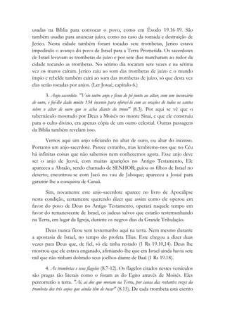 usadas na Bíblia para convocar o povo, como em Êxodo 19.16-19. São
também usadas para anunciar juízo, como no caso da tomada e destruição de
Jerico. Nesta cidade também foram tocadas sete trombetas, Jerico estava
impedindo o avanço do povo de Israel para a Terra Prometida. Os sacerdotes
de Israel levavam as trombetas de juízo e por sete dias marcharam ao redor da
cidade tocando as trombetas. No sétimo dia tocaram sete vezes e na sétima
vez os muros caíram. Jerico caiu ao som das trombetas de juízo e o mundo
ímpio e rebelde também cairá ao som das trombetas de juízo, só que desta vez
elas serão tocadas por anjos. (Ler Josué, capítulo 6.)
3. Anjo-sacerdote. "Veio outro anjo e ficou de pé junto ao altar, com um incensário
de ouro, e foi-lhe dado muito 134 incenso para oferecê-lo com as orações de todos os santos
sobre o altar de ouro que se acha diante do trono" (8.3). Por aqui se vê que o
tabernáculo mostrado por Deus a Moisés no monte Sinai, e que ele construiu
para o culto divino, era apenas cópia de um outro celestial. Outras passagens
da Bíblia também revelam isso.
Vemos aqui um anjo oficiando no altar de ouro, ou altar do incenso.
Portanto um anjo-sacerdote. Parece estranho, mas lembremo-nos que no Céu
há infinitas coisas que não sabemos nem conhecemos agora. Esse anjo deve
ser o anjo de Jeová, com muitas aparições no Antigo Testamento, Ele
apareceu a Abraão, sendo chamado de SENHOR; guiou os filhos de Israel no
deserto; encontrou-se com Jacó no vau de Jaboque; apareceu a Josué para
garantir-lhe a conquista de Canaã.
Sim, novamente este anjo-sacerdote aparece no livro de Apocalipse
nesta condição, certamente querendo dizer que assim como ele operou em
favor do povo de Deus no Antigo Testamento, operará naquele tempo em
favor do remanescente de Israel, os judeus salvos que estarão testemunhando
na Terra, em lugar da Igreja, durante os negros dias da Grande Tribulação.
Deus nunca ficou sem testemunho aqui na terra. Nem mesmo durante
a apostasia de Israel, no tempo do profeta Elias. Este chegou a dizer duas
vezes para Deus que, de fiel, só ele tinha restado (1 Rs 19.10,14). Deus lhe
mostrou que ele estava enganado, afimiando-lhe que em Israel ainda havia sete
mil que não tinham dobrado seus joelhos diante de Baal (1 Rs 19.18).
4. As trombetas e seus flagelos (8.7-12). Os flagelos citados nestes versículos
são pragas tão literais como o foram as do Egito através de Moisés. Eles
percorrerão a terra. "Ai, ai dos que moram na Terra, por causa das restantes vozes da
trombeta dos três anjos que ainda têm de tocar" (8.13). De cada trombeta está escrito
 