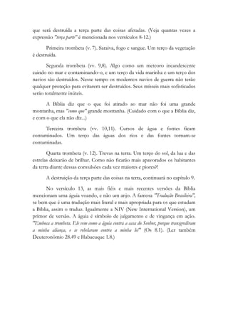 que será destruída a terça parte das coisas afetadas. (Veja quantas vezes a
expressão "terça parte" é mencionada nos versículos 8-12.)
Primeira trombeta (v. 7). Saraiva, fogo e sangue. Um terço da vegetação
é destruída.
Segunda trombeta (vv. 9,8). Algo como um meteoro incandescente
caindo no mar e contaminando-o, e um terço da vida marinha e um terço dos
navios são destruídos. Nesse tempo os modernos navios de guerra não terão
qualquer proteção para evitarem ser destruídos. Seus mísseis mais sofisticados
serão totalmente inúteis.
A Bíblia diz que o que foi atirado ao mar não foi uma grande
montanha, mas "como que" grande montanha. (Cuidado com o que a Bíblia diz,
e com o que ela não diz...)
Terceira trombeta (vv. 10,11). Cursos de água e fontes ficam
contaminados. Um terço das águas dos rios e das fontes tornam-se
contaminadas.
Quarta trombeta (v. 12). Trevas na terra. Um terço do sol, da lua e das
estrelas deixarão de brilhar. Como não ficarão mais apavorados os habitantes
da terra diante dessas convulsões cada vez maiores e piores?!
A destruição da terça parte das coisas na terra, continuará no capítulo 9.
No versículo 13, as mais fiéis e mais recentes versões da Bíblia
mencionam uma águia voando, e não um anjo. A famosa "Tradução Brasileira",
se bem que é uma tradução mais literal e mais apropriada para os que estudam
a Bíblia, assim o traduz. Igualmente a NIV (New International Version), um
primor de versão. A águia é símbolo de julgamento e de vingança em ação.
"Emboca a trombeta. Ele vem como a águia contra a casa do Senhor, porque transgrediram
a minha aliança, e se rebelaram contra a minha lei" (Os 8.1). (Ler também
Deuteronômio 28.49 e Habacuque 1.8.)
 