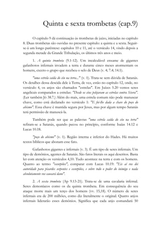 Quinta e sexta trombetas (cap.9)
O capítulo 9 dá continuação às trombetas de juízo, iniciadas no capítulo
8. Duas trombetas são ouvidas no presente capítulo: a quinta e a sexta. Seguir-
se-á um longo parêntese: capítulos 10 e 11, até o versículo 14, vindo depois a
segunda metade da Grande Tribulação, os últimos três anos e meio.
1. A quinta trombeta (9.1-12). Um incalculável enxame de gigantes
gafanhotos infernais invadem a terra e durante cinco meses atormentam os
homens, exceto o grupo que recebeu o selo de Deus (v. 4; 7.4; 14.1).
"uma estrela caída do céu na terra..." (v. 1). Trata-se sem dúvida de Satanás.
Os detalhes dessa descida dele à Terra, de vez, estão no capítulo 12, onde, no
versículo 4, os anjos são chamados "estrelas". Em Juízes 5.20 vemos seres
angelicais comparados a estrelas: "Desde os céus pelejaram as estrelas contra Sísera".
(Ler também Jó 38.7.) Além do mais, uma estrela comum não pode manusear
chave, como está declarado no versículo 1: "E foi-lhe dada a chave do poço do
abismo". Essa chave é mantida segura por Jesus, mas por algum tempo Satanás
terá permissão de manuseá-la.
Também pode ser que as palavras "uma estrela caída do céu na terra"
refiram-se a Satanás, quando pecou no princípio, conforme Isaías 14.12 e
Lucas 10.18.
"poço do abismo" (v. 1). Região interna e inferior do Hades. Há muitos
textos bíblicos que abonam esse fato.
Gafanhotos gigantes e infernais (v. 3). É um tipo de seres infernais. Um
tipo de demônios, agentes de Satanás. São fatos literais os aqui descritos. Basta
ler com atenção os versículos 4,10. Tudo acontece na terra e com os homens.
Quanto ao termo "escorpiões", comparar com Lucas 10.19: "Eis aí vos dei
autoridade para pisardes serpentes e escorpiões, e sobre todo o poder do inimigo e nada
absolutamente vos causará dano".
2. A sexta trombeta (Ap 9.13-21). Trata-se de uma cavalaria infernal.
Seres demoníacos como os da quinta trombeta. Em consequência do seu
ataque morre mais um terço dos homens (vv. 15,18). O número de seres
infernais era de 200 milhões, como diz literalmente o original. Quatro anjos
infernais liderarão esses demônios. Significa que cada anjo comandará 50
 