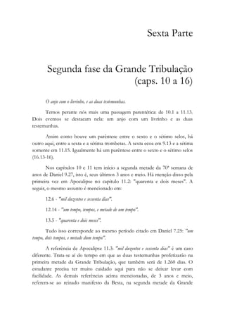 Sexta Parte
Segunda fase da Grande Tribulação
(caps. 10 a 16)
O anjo com o livrinho, e as duas testemunhas.
Temos perante nós mais uma passagem parentética: de 10.1 a 11.13.
Dois eventos se destacam nela: um anjo com um livrinho e as duas
testemunhas.
Assim como houve um parêntese entre o sexto e o sétimo selos, há
outro aqui, entre a sexta e a sétima trombetas. A sexta ecoa em 9.13 e a sétima
somente em 11.15. Igualmente há um parêntese entre o sexto e o sétimo selos
(16.13-16).
Nos capítulos 10 e 11 tem início a segunda metade da 70ª semana de
anos de Daniel 9.27, isto é, seus últimos 3 anos e meio. Há menção disso pela
primeira vez em Apocalipse no capítulo 11.2: "quarenta e dois meses". A
seguir, o mesmo assunto é mencionado em:
12.6 - "mil duzentos e sessenta dias".
12.14 - "um tempo, tempos, e metade de um tempo".
13.5 - "quarenta e dois meses".
Tudo isso corresponde ao mesmo período citado em Daniel 7.25: "um
tempo, dois tempos, e metade dum tempo".
A referência de Apocalipse 11.3: "mil duzentos e sessenta dias" é um caso
diferente. Trata-se aí do tempo em que as duas testemunhas profetizarão na
primeira metade da Grande Tribulação, que também será de 1.260 dias. O
estudante precisa ter muito cuidado aqui para não se deixar levar com
facilidade. As demais referências acima mencionadas, de 3 anos e meio,
referem-se ao reinado manifesto da Besta, na segunda metade da Grande
 