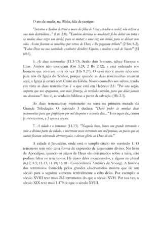 O ato de medir, na Bíblia, fala de castigar:
"Intentou o Senhor destruir o muro da filha de Sião; estendeu o cordel; não retirou a
sua mão destruidora..." (Lm 2.8). "Também derrotou os moabitas; fê-los deitar em terra e
os mediu; duas vezes um cordel, para os matar; e uma vez um cordel, para os deixar com
vida. Assim ficaram os moabitas por servos de Davi, e lhe pagavam tributo" (2 Sm 8.2).
"Falou Deus na sua santidade: exultarei: dividirei Siquém, e medirei o vale de Sucote" (SI
60.6).
6. As duas testemunhas (11.3-13). Serão dois homens, talvez Enoque e
Elias. Ambos não morreram (Gn 5.24; 2 Rs 2.12), e está ordenado aos
homens que morram uma só vez (Hb 9.27). O caso não é muito relevante
para nós da Igreja do Senhor, porque quando as duas testemunhas atuarem
aqui, a Igreja já estará com Cristo na Glória. Nosso conselho aos salvos, tendo
em vista as duas testemunhas é o que está em Hebreus 2.1: "Por esta razão,
importa que nos apeguemos, com mais firmeza, às verdades ouvidas, para que delas jamais
nos desviemos". Isto é, as verdades bíblicas a partir da salvação (Hb 2.3).
As duas testemunhas ministrarão na terra na primeira metade da
Grande Tribulação. O versículo 3 declara: "Darei poder às minhas duas
testemunhas para que profetizem por mil duzentos e sessenta dias..." Isto equivale, como
já mostramos, a 3 anos e meio.
7. A cidade e o terremoto (11.13). "Naquela hora, houve um grande terremoto e
ruiu a décima parte da cidade, e morreram nesse terremoto sete mil pessoas, ao passo que as
outras ficaram sobremodo aterrorizadas, e deram glória ao Deus do céu."
A cidade é Jerusalém, onde está o templo citado no versículo 1. O
terremoto tem sido uma forma de expressão de julgamento divino. No livro
de Apocalipse, quando os juízos de Deus são derramados sobre a terra, não
podiam faltar os terremotos. Há cinco deles mencionados, e alguns no plural
(6.12; 8.5; 11.13; 11.19; 16.18 - Concordância Analítica de Young). A história
dos terremotos fornecida pelos grandes observatórios mostra que de um
século para o seguinte aumenta terrivelmente a cifra deles. Por exemplo: o
século XVIII teve mais 262 terremotos do que o século XVH. Por sua vez, o
século XIX teve mais 1.479 do que o século XVIII.
 