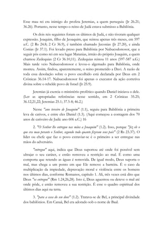 Esse mau rei era inimigo do profeta Jeremias, a quem perseguiu (Jr 26.21;
36.26). Portanto, nesse tempo o reino de Judá estava submisso a Babilônia.
Os dois reis seguintes foram os últimos de Judá, e não tiveram qualquer
expressão. Joaquim, filho de Jeoaquim, que reinou apenas três meses, em 597
a.C. (2 Rs 24.8; 2 Cr 36.9), é também chamado Jeconias (Jr 27.20), e ainda
Conias (Jr 37.1). Foi levado preso para Babilônia por Nabucodonosor, que a
seguir pôs como rei em seu lugar Matanias, irmão do próprio Joaquim, a quem
chamou Zedequias (2 Cr 36.10,11). Zedequias reinou 11 anos (597-587 a.G.)
Mais tarde veio Nabucodonosor e levou-o algemado para Babilônia, onde
morreu. Assim, findou, aparentemente, o reino prometido a Davi. A razão de
toda essa desolação sobre o povo escolhido está declarada por Deus em 2
Crônicas 36.14-17. Nabucodonosor foi apenas o executor da ação corretiva
divina sobre o rebelde povo de Israel (Jr 25.9).
Jeremias já exercia o ministério profético quando Daniel iniciava o dele.
(Ler as apropriadas referências nesse sentido, em 2 Crônicas 35.25;
36.12,21,22; Jeremias 25.1; 37.5-8; 46.2.)
Nesse "ano terceiro de Jeoaquim" (1.1), seguiu para Babilônia a primeira
leva de cativos, e entre eles Daniel (1.3). (Aqui começou a contagem dos 70
anos de cativeiro de Judá: ano 606 a.C.) 16
2. "O Senhor lhe entregou nas mãos a Jeoaquim" (1.2). Isso, porque "fez ele o
que era mau perante o Senhor, segundo tudo quanto fizeram seus pais" (2 Rs 23.37). O
líder ou chefe que faz o povo extraviar-se é o primeiro a ser entregue nas
mãos do adversário.
"entregou" aqui, indica que Deus suportou até onde foi possível sem
ultrajar o seu caráter, e então removeu a restrição ao mal. É como uma
comporta que retendo as águas é removida. De igual modo, Deus suporta o
mal, mas chega a um ponto em que Ele remove a barreira. É o caso da
multiplicação da impiedade, depravação moral e violência entre os homens
nos últimos dias, conforme Romanos, capítulo 1. Ali, três vezes está dito que
Deus "os entregou" (Rm 1.24,26,28). Isto é, Deus aguentou ou deteve o mal até
onde pôde, e então removeu a sua restrição. É esse o quadro espiritual dos
últimos dias aqui na terra.
3. "para a casa do seu deus" (1.2). Tratava-se de Bel, a principal divindade
dos babilônios. Em Canaã, Bel era adorado sob o nome de Baal.
 