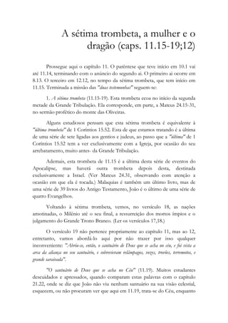 A sétima trombeta, a mulher e o
dragão (caps. 11.15-19;12)
Prossegue aqui o capítulo 11. O parêntese que teve início em 10.1 vai
até 11.14, terminando com o anúncio do segundo ai. O primeiro ai ocorre em
8.13. O terceiro em 12.12, no tempo da sétima trombeta, que tem início em
11.15. Terminada a missão das "duas testemunhas" seguem-se:
1. A sétima trombeta (11.15-19). Esta trombeta ecoa no início da segunda
metade da Grande Tribulação. Ela corresponde, em parte, a Mateus 24.15-31,
no sermão profético do monte das Oliveiras.
Alguns estudiosos pensam que esta sétima trombeta é equivalente à
"última trombeta" de 1 Coríntios 15.52. Esta de que estamos tratando é a última
de uma série de sete ligadas aos gentios e judeus, ao passo que a "última" de 1
Coríntios 15.52 tem a ver exclusivamente com a Igreja, por ocasião do seu
arrebatamento, muito antes- da Grande Tribulação.
Ademais, esta trombeta de 11.15 é a última desta série de eventos do
Apocalipse, mas haverá outra trombeta depois desta, destinada
exclusivamente a Israel. (Ver Mateus 24.31, observando com atenção a
ocasião em que ela é tocada.) Malaquias é também um último livro, mas de
uma série de 39 livros do Antigo Testamento, João é o último de uma série de
quatro Evangelhos.
Voltando à sétima trombeta, vemos, no versículo 18, as nações
amotinadas, o Milênio até o seu final, a ressurreição dos mortos ímpios e o
julgamento do Grande Trono Branco. (Ler os versículos 17,18.)
O versículo 19 não pertence propriamente ao capítulo 11, mas ao 12,
entretanto, vamos abordá-lo aqui por não trazer por isso qualquer
inconveniente: "Abriu-se, então, o santuário de Deus que se acha no céu, e foi vista a
arca da aliança no seu santuário, e sobrevieram relâmpagos, vozes, trovões, terremotos, e
grande saraivada".
"O santuário de Deus que se acha no Céu" (11.19). Muitos estudantes
descuidados e apressados, quando comparam estas palavras com o capítulo
21.22, onde se diz que João não viu nenhum santuário na sua visão celestial,
esquecem, ou não procuram ver que aqui em 11.19, trata-se do Céu, enquanto
 