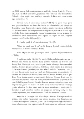 em 21.22 trata-se da Jerusalém celeste, a qual João viu que descia do Céu, em
21.2. Ela é a cidade dos santos, preparada pelo Senhor; é o lar dos remidos.
Nela não existe templo, mas no Céu, a habitação de Deus, sim, como vemos
aqui no versículo 19.
"foi vista a arca da aliança no seu santuário" (11.19). Há quem pense que a
arca que foi colocada no Santo dos Santos do tabernáculo e no templo de
Jerusalém, e que desempenhou papel religioso muito importante na história
do povo escolhido, foi milagrosamente transportada para o Céu e vista aqui
por João. Estão muito enganados os que pensam assim, porque as peças do
tabernáculo eram tão-somente uma espécie de cópia de seus originais
existentes no Céu. (Ler Hebreus 9.23.)
2. A mulher vestida do sol e o dragão devorador (12.1-17).
"Viu-se um grande sinal do céu" (v. 1). Trata-se de sinal, isto é, símbolo:
não realidade. A mulher é símbolo de 146
Israel. Miguel é o anjo que luta por Israel. O grande dragão vermelho é
o Diabo.
O conflito dos séculos. (12.2-4). É a luta do Diabo, tudo fazendo para que o
Messias não viesse ao mundo. Esse conflito vemo-lo de Gênesis aos
Evangelhos. Momentos houve em que parecia que o inimigo tinha ganhado a
batalha. As cinco piores ocasiões na história de Israel foram: 1) na apostasia
do bezerro de ouro, quando apenas uma tribo ficou leal a Deus (a de Levi); 2)
no caso da corrupção moral de Israel, em Sitim, durante a peregrinação no
deserto, por conselho de Balaão; 3) no caso do pecado de Davi, com o qual
Deus fizera aliança quanto ao nascimento do futuro Messias; 4) no caso do
livro de Ester, quando houve um plano para exterminar todos os judeus; 5) no
caso de Belém, quando o rei Herodes decretou a matança dos inocentes, para
naquele meio, Jesus ser morto. Em todos esses momentos críticos o inimigo
perdeu a batalha. Por fim, numa noite, os anjos anunciaram o nascimento do
Salvador, o qual caminhou resoluto em direção ao Calvário, onde, por fim,
bradou agonizante, mas triunfantemente: "Tudo está consumado!" Aleluia!
Versículo 3. O dragão com sete cabeças. Isso fala de sua plenitude de
astúcia. Sete chifres representam seu imenso poderio. Sete diademas, seu
domínio. O dragão era vermelho, que é a cor do sangue e do fogo. Isso indica,
como sabemos, que ele é o provocador de mortes, guerras, intrigas, contendas
 
