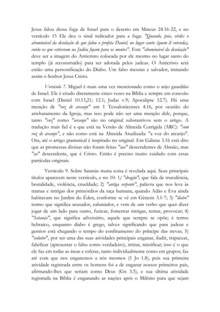 Jesus falou dessa fuga de Israel para o deserto em Mateus 24.16-22, e no
versículo 15 Ele deu o sinal indicador para a fuga: "Quando, pois, virdes o
abominável da desolação de que falou o profeta Daniel, no lugar santo (quem lê entenda),
então os que estiveram na Judéia fujam para os montes". Este "abominável da desolação"
deve ser a imagem do Anticristo colocada por ele mesmo no lugar santo do
templo (já reconstruído) para ser adorada pelos judeus. O Anticristo será
então uma personificação do Diabo. Um falso messias e salvador, imitando
assim o Senhor Jesus Cristo.
Versículo 7. Miguel é mais uma vez mencionado como o anjo guardião
de Israel. Ele é citado diretamente cinco vezes na Bíblia e sempre em conexão
com Israel (Daniel 10.13,21; 12.1; Judas v.9; Apocalipse 12.7). Há uma
menção de "voz de arcanjo" em 1 Tessalonicenses 4.16, por ocasião do
arrebatamento da Igreja, mas isso pode não ser uma menção dele, porque,
tanto "voz" como "arcanjo" são no original substantivos sem o artigo. A
tradução mais fiel é a que está na Versão de Almeida Corrigida (ARC): "com
voz de arcanjo", e não como está na Almeida Atualizada: "a voz do arcanjo".
Ora, até o artigo gramatical é inspirado no original. Em Gálatas 3.16 está dito
que as promessas divinas não foram feitas "aos" descendentes de Abraão, mas
"ao" descendente, que é Cristo. Então é preciso muito cuidado com essas
partículas originais.
Versículo 9. Sobre Satanás muita coisa é revelada aqui. Seus principais
títulos aparecem neste versículo, e no 10: 1) "dragão"; que fala de truculência,
brutalidade, violência, crueldade; 2) "antiga serpente", palavra que nos leva às
tramas e intrigas dos primórdios da raça humana, quando Adão e Eva ainda
habitavam no Jardim do Éden, conforme se vê em Gênesis 3.1-7; 3) "diabo"
termo que significa acusador, caluniador, e vem de um verbo que quer dizer
jogar de um lado para outro, fuxicar, fomentar intrigas, tentar, provocar; 4)
"Satanás", que significa adversário, aquele que sempre se opõe; é termo
hebraico, enquanto diabo é grego, talvez significando que para judeus e
gentios está chegando o tempo do confinamento do príncipe das trevas; 5)
"sedutor", por ser uma das suas atividades principais enganar, iludir, trapacear,
falsificar (apresentar o falso como verdadeiro), imitar, mistificar; isso é o que
ele faz em todas as áreas e esferas, tanto individualmente como em grupos; faz
até com que nos enganemos a nós mesmos (1 Jo 1.8), pois sua primeira
atividade registrada entre os homens foi a de enganar nossos primeiros pais,
afirmando-lhes que seriam como Deus (Gn 3.5), e sua última atividade
registrada na Bíblia é enganando as nações após o Milênio para que sejam
 