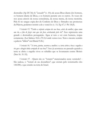 destruídas (Ap 20.7,8); 6) "acusador" (v. 10); ele acusa Deus diante dos homens,
os homens diante de Deus, e os homens perante uns os outros. Às vezes ele
nos acusa através da nossa consciência, da nossa mente, da nossa memória.
Pela fé no sangue expia-dor do Cordeiro de Deus e firmados nas promessas
da Palavra, podemos resistir a ele e vencê-lo (v. 11; Tg 4.7; 1 Pe 5.8,9).
Versículo 15. "Então a serpente arrojou da sua boca, atrás da mulher, água como
um rio, a fim de fazer com que ela fosse arrebatada pelo rio". Isso representa uma
grande e destruidora perseguição. Água aí tem a ver com homens, tropas
certamente. (Ler Salmos 18.4 e 93.3,4 onde vemos isso. Tem o mesmo sentido
a palavra "dilúvio" em Daniel 9.26.)
Versículo 16. "A terra, porém, socorreu a mulher; e a terra abriu a boca e engoliu o
rio que o dragão tinha arrojado de sua boca". Isso já aconteceu no passado quando a
terra se abriu e engoliu vivos os rebeldes que se levantaram contra Moisés
(Nm 16. 31-33).
Versículo 17. - Quem são os "restantes" mencionados neste versículo? -
São judeus, o "restante da sua descendência", que creram pelo testemunho dos
144.000, e que estarão na terra de Israel.
 