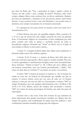 por meio de Paulo, diz: "Ora, o aparecimento do iníquo é segundo a eficácia de
Satanás, com todo o poder, e sinais e prodígios da mentira". Portanto, serão como
sempre, milagres falsos, como acontece hoje em dia no espiritismo. Quando,
por meio do espiritismo, o demônio sai de uma pessoa, muitos outros ficam
doentes. O que acontece lá não é cura nem libertação, é um acordo entre os
demônios, mas sempre com prejuízo do ser humano escravizado.
É a operação do erro, para crerem na mentira, como está escrito em 2
Tessalonicenses 2.11.
O Falso Profeta será, pois, um superlíder religioso. Pelos versículos 12
e 15 vê-se que ele promoverá uma religião universal em torno da primeira
besta. O movimento religioso do ecumenismo já bem configurado por toda
parte, visando unir todas as igrejas, e aceitando pessoas de todas as
procedências religiosas (bastando que "creiam" em Deus) está aí. O palco já
está armado; só faltam os atores para o drama...
Versículo 15. A imagem da Besta falará. Sim, falará como atualmente os
demônios falam através dos médiuns espíritas.
Versículos 16-18. O nome e o número da Besta. Será fácil saber isto
pelos que estiverem aqui quando a Besta surgir no cenário mundial. Para nós,
os salvos, aguardamos o arrebatamento da Igreja, muito antes da manifestação
desse Anticristo. "Número de homem" (v. 18). A Besta não será o Diabo, nem
um homem ressuscitado, masi um homem personificando o Diabo. Três
coisas são ditas dela, no versículo 17: sua marca, seu nome, e seu número.
O número "666" é número de homem ou humano (v. 18). O homem foi
criado no sexto dia. Ao homem foi determinado que trabalhe seis dias na
semana. O escravo hebreu servia por seis anos de cada vez. O homem
cultivava a terra por seis anos de cada vez. Encontramos o número "666" no
Antigo Testamento, mas sem qualquer relacionamento com o da Besta (1 Rs
10.14; 2 Cr 9.13). Muitos, através dos tempos, têm encontrado o número
"666" nos nomes de muitas personagens da história, mas tudo não passa de
especulação.
Conclusão sobre as duas bestas. Estes dois homens de que acabamos de
tratar representam dois grandes movimentos mundiais nos últimos dias dos
tempos dos gentios: uma confederação de nações para fins políticos, e uma
confederação (também mundial) de igrejas para fins religiosos.
 