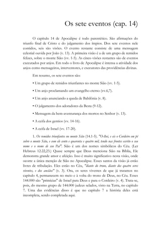 Os sete eventos (cap. 14)
O capítulo 14 de Apocalipse é todo parentético. São afirmações do
triunfo final de Cristo e do julgamento dos ímpios. Dos sete eventos nele
contidos, seis são visões. O evento restante consiste de uma mensagem
celestial ouvida por João (v. 13). A primeira visão é a de um grupo de remidos
felizes, sobre o monte Sião (vv. 1-5). As cinco visões restantes são de eventos
executados por anjos. Em todo o livro de Apocalipse é intensa a atividade dos
anjos como mensageiros, interventores, e executores das providências divinas.
Em resumo, os sete eventos são:
• Um grupo de remidos triunfantes no monte Sião (vv. 1-5).
• Um anjo proclamando um evangelho eterno (vv.6,7).
• Um anjo anunciando a queda de Babilônia (v. 8).
• O julgamento dos adoradores da Besta (9-12).
• Mensagem da bem-aventurança dos mortos no Senhor (v. 13).
• A ceifa dos gentios (vv. 14-16).
• A ceifa de Israel (vv. 17-20).
1. Os remidos triunfantes no monte Sião (14.1-5). "O-lhei, e eis o Cordeiro em pé
sobre o monte Sião, e com ele cento e quarenta e quatro mil, tendo nas frontes escrito o seu
nome e o nome de seu Pai". Sião é um dos nomes simbólicos do Céu. (Ler
Hebreus 12.22,23.) Quase sempre que Deus menciona Sião na Bíblia, Ele
demonstra grande amor e afeição. Isso é muito significativo nesta visão, onde
ocorre a única menção de Sião no Apocalipse. Esses santos da visão já estão
livres de tribulação. Eles estão no Céu, "diante do trono, diante dos quatro seres
viventes, e dos anciãos" (v. 3). Ora, os seres viventes de que já tratamos no
capítulo 4, permanecem no meio e à volta do trono de Deus, no Céu. Esses
144.000 são "primícias" de Israel para Deus e para o Cordeiro (v. 4). Trata-se,
pois, do mesmo grupo de 144.000 judeus selados, visto na Terra, no capítulo
7. Uma das evidências disso é que no capítulo 7 a história deles está
incompleta, sendo completada aqui.
 