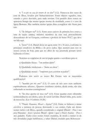 4. "e os pôs na casa do tesouro do seu deus" (1.2). Tratava-se dos vasos da
casa de Deus, levados por Nabucodonosor. Eram objetos sagrados, mas,
estando o povo desviado, para nada serviam. Um paralelo disso temos na
aparatosa liturgia das muitas igrejas mortas da atualidade, como é o caso da
Igreja Romana. Mas também muitas igrejas ditas evangélicas não ficam para
trás.
5. "da linhagem real" (1.3). Entre esses cativos da primeira leva estava a
nata da nação judaica, inclusive membros da casa real, provavelmente
descendentes do rei Ezequias, conforme a profecia de Isaías 39.6,7, que deve
ser lida aqui.
6. "jovens" (1.4). Daniel devia ter agora entre 14 e 16 anos, conforme os
principais estudiosos da Bíblia e do povo judeu. Que atentem para isso os
nossos jovens de hoje, para que no albor da sua juventude possam servir
lealmente a Cristo.
Notemos as exigências de um rei pagão quanto a servidores para si:
a) Qualidades físicas - "sem nenhum defeito".
b) Qualidades intelectuais – “doutos em ciência” .
c) Qualidades morais - "competentes para assistirem no palácio".
Podemos nós servir ao nosso Rei Eterno sem as necessárias
qualificações?
7. "mantidos por três anos" (1.5). O curso de três anos num ambiente
espiritualmente adverso... Quantos estudantes cristãos, desde então, não têm
enfrentado as mesmas contingências!
8. "das finas iguarias da mesa real" (1.5). Essas iguarias eram oferecidas
cerimonialmente aos ídolos, antes de serem servidas. Daniel tinha, pois, razão
de recusá-las. (Ler 1 Coríntios 10.28.)
9. "Daniel, Hananias, Misael e Azarias" (1.6). Entre os hebreus o nome
envolvia a natureza da pessoa, denotando o seu caráter. Cada um desses
nomes inclui o de Deus,, quando considerado o original (Daniel - Deus é meu
juiz; Hananias - Jeová é gracioso; Misael - Quem é igual a Deus?; Azarias - Deus é
meu ajudador). Todos esses nomes foram mudados, de modo a incluir os de
três divindades pagãs babilônicas, a saber: Daniel, mudado para Beltessazar -
 