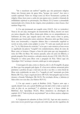 "não se macularam com mulheres" significa que não praticaram religiões
falsas; não fizeram parte da igreja falsa, "porque são castos". Isso tem o
sentido espiritual. Tanto no Antigo como no Novo Testamento a prática de
religiões falsas, bem como a união de uma igreja com o mundo é chamada de
infidelidade espiritual ou prostituição. Em Mateus 25.1,2 temos a cristandade
representada sob a forma de dez virgens, cinco prudentes e cinco loucas. (Ler
também Tiago 4.4.)
2. Um anjo proclamando um evangelho eterno (14.6,7). (Ler os versículos.)
Trata-se de um anjo, mensageiro da misericórdia de Deus, mesmo em meio
aos juízos daqueles dias. Deus chama pela última vez ao arrependimento os
habitantes da terra, que naquela época não serão tantos como se pensa,
dizimados que foram pelos juízos anteriores. Dissemos atrás que Deus nunca
ficou sem testemunho, e naqueles últimos dias o testemunho angelical se
ouvirá na terra, tendo como púlpito os céus: "Vi outro anjo voando pelo meio do
céu..." (v. 6). Pela leitura do versículo 7 vê-se que o anjo anuncia as boas-novas
(o significado da palavra "evangelho") do estabelecimento, afinal, do reino de
Deus entre os homens. Chegou a hora do juízo para que seja inaugurado o
reino do Filho de Deus. No remoto passado, antes do juízo do Dilúvio, o
grande pregador Noé anunciou a salvação através da arca (1 Pe 3.20; 2 Pe 2.5).
Ninguém se voltou para Deus com a pregação de Noé. Talvez aqui em
Apocalipse 14.6,7 aconteça o mesmo, ainda que os anjos preguem.
A mensagem do anjo, como se observa, não é a do Evangelho da graça
de Deus que fora pregado pela Igreja. É a boa-nova milenar anunciada pelos
patriarcas e profetas de que o mal teria um dia o seu fim e o reino literal de
Deus seria estabelecido na terra. É o "evangelho do reino" anunciado por João
Batista (Mt 3.2), e logo a seguir por Jesus (Mt 4.23). Será pregado aqui na terra
durante a Grande Tribulação (Mt 24.15). Por revelação divina, o Salmista já
falava disto nos seus dias. (Ler Salmos 96.9-13.)
3. Um anjo anuncia a queda de Babilônia (14.8). "Seguiu-se outro anjo, o
segundo, dizendo: Caiu, caiu a grande Babilônia que tem dado a beber a todas as nações do
vinho da fúria da sua prostituição." A referência aqui é à futura cidade de
Babilônia. (Ler Apocalipse 18.2,9.). Disso trataremos na abordagem do
capítulo 18. O "vinho da fúria da sua prostituição" são os falsos ensinos religiosos
partidos dali.
4. O julgamento dos adoradores da Besta (14.9-12). Aqui um anjo anuncia o
juízo mais severo possível que está para cair sobre cada um dos seguidores da
 