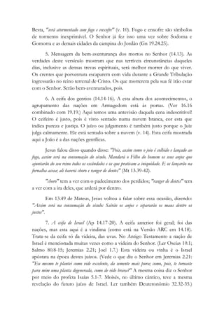 Besta, "será atormentado com fogo e enxofre" (v. 10). Fogo e enxofre são símbolos
de tormento inexprimível. O Senhor já fez isso uma vez sobre Sodoma e
Gomorra e as demais cidades da campina do Jordão (Gn 19.24.25).
5. Mensagem da bem-aventurança dos mortos no Senhor (14.13). As
verdades deste versículo mostram que nas terríveis circunstâncias daqueles
dias, inclusive as densas trevas espirituais, será melhor morrer do que viver.
Os crentes que porventura escaparem com vida durante a Grande Tribulação
ingressarão no reino terrenal de Cristo. Os que morrerem pela sua fé irão estar
com o Senhor. Serão bem-aventurados, pois.
6. A ceifa dos gentios (14.14-16). A esta altura dos acontecimentos, o
agrupamento das nações em Armagedom está às portas. (Ver 16.16
combinado com 19.19.) Aqui temos uma antevisão daquela cena indescritível!
O ceifeiro é justo, pois é visto sentado numa nuvem branca, cor esta que
indica pureza e justiça. O juízo ou julgamento é também justo porque o Juiz
julga calmamente. Ele está sentado sobre a nuvem (v. 14). Esta ceifa mostrada
aqui a João é a das nações gentílicas.
Jesus falou disso quando disse: "Pois, assim como o joio é colhido e lançado ao
fogo, assim será na consumação do século. Mandará o Filho do homem os seus anjos que
ajuntarão do seu reino todos os escândalos e os que praticam a iniquidade. E os lançarão na
fornalha acesa; ali haverá choro e ranger de dentes" (Mt 13.39-42).
"choro" tem a ver com o padecimento dos perdidos; "ranger de dentes" tem
a ver com a ira deles, que arderá por dentro.
Em 13.49 de Mateus, Jesus voltou a falar sobre essa ocasião, dizendo:
"Assim será na consumação do século: Sairão os anjos e separarão os maus dentre os
justos".
7. A ceifa de Israel (Ap 14.17-20). A ceifa anterior foi geral; foi das
nações, mas esta aqui é a vindima (como está na Versão ARC em 14.18).
Trata-se da ceifa só da videira, das uvas. No Antigo Testamento a nação de
Israel é mencionada muitas vezes como a videira do Senhor. (Ler Oseías 10.1;
Salmo 80.8-15; Jeremias 2.21; Joel 1.7.) Esta videira ou vinha é o Israel
apóstata na época destes juízos. (Vede o que diz o Senhor em Jeremias 2.21:
"Eu mesmo te plantei como vide excelente, da semente mais pura; como, pois, te tornaste
para mim uma planta degenerada, como de vide brava?" A mesma coisa diz o Senhor
por meio do profeta Isaías 5.1-7. Moisés, no último cântico, teve a mesma
revelação do futuro juízo de Israel. Ler também Deuteronômio 32.32-35.)
 