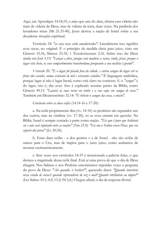 Aqui, em Apocalipse 14.18,19, o anjo que saiu do altar, chama essa videira não
mais de videira de Deus, mas de videira da terra, duas vezes. Na parábola dos
lavradores maus (Mt 21.33-40), Jesus alertou a nação de Israel sobre a sua
decadente situação espiritual.
Versículo 18. "as suas uvas estão amadurecidas". Literalmente isso significa
uvas secas, no original. É o princípio da medida cheia para juízo, visto em
Gênesis 15.16; Mateus 23.32; 1 Tessalonicenses 2.16. Sobre isso diz Deus
ainda em Joel 3.13: "Lançai a foice, porque está madura a seara; vinde, pisai, porque o
lagar está cheio, os seus compartimentos transbordam; porquanto a sua malícia é grande".
Versículo 20. "E o lagar foi pisado fora da cidade, e correu sangue do lagar até os
freios dos cavalos, numa extensão de mil e seiscentos estádios." É linguagem simbólica,
porque lagar aí não é lagar literal, como está claro no contexto. E o "sangue" é
do lagar, isto é, das uvas. Isto é explicado noutras partes da Bíblia, como
Gênesis 49.11: "Lavará as suas vestes no vinho e a sua capa em sangue de uvas."
Também em Deuteronômio 32.14: "E bebeste o sangue das uvas, o mosto".
Conclusão sobre as duas ceifas (14.14-16 e 17-20):
a. Na ceifa propriamente dita (vv. 14-16) os produtos são separados uns
dos outros, mas na vindima (vv. 17-20), só as uvas entram em questão. Na
Bíblia, Israel é sempre contado à parte como nação. "Eis que é povo que habitará
só; e não será reputado entre as nações" (Nm 23.9). "Eu sou o Senhor vosso Deus, que vos
separei dos povos" (Lv 20.24).
b. Estas duas ceifas - a dos gentios e a de Israel - não são ceifas de
santos para o Céu, mas de ímpios para o justo juízo, como acabamos de
mostrar escrituristicamente.
c. Sete vezes nos versículos 14-19 é mencionada a palavra foice, o que
destaca a magnitude dessa ceifa final. Está aí uma prova de que o dia de Deus
chegará. Nos Salmos e nos Profetas encontramos repetidas vezes a pergunta
do povo de Deus: "Até quando, ó Senhor?", querendo dizer: "Quando intervirás
nesse estado de coisas? quando repreenderás de vez o mal? Quanto retribuirás ao ímpio?"
(Ler Salmo 10.1; 4.2; 13.2; 94.3,4.) Chegou afinal, o dia da resposta divina!
 