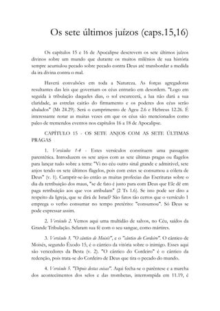 Os sete últimos juízos (caps.15,16)
Os capítulos 15 e 16 de Apocalipse descrevem os sete últimos juízos
divinos sobre um mundo que durante os muitos milênios de sua história
sempre acumulou pecado sobre pecado contra Deus até transbordar a medida
da ira divina contra o mal.
Haverá convulsões em toda a Natureza. As forças agregadoras
resultantes das leis que governam os céus entrarão em desordem. "Logo em
seguida à tribulação daqueles dias, o sol escurecerá, a lua não dará a sua
claridade, as estrelas cairão do firmamento e os poderes dos céus serão
abalados" (Mt 24.29). Será o cumprimento de Ageu 2.6 e Hebreus 12.26. É
interessante notar as muitas vezes em que os céus são mencionados como
palco de tremendos eventos nos capítulos 16 a 18 de Apocalipse.
CAPÍTULO 15 - OS SETE ANJOS COM AS SETE ÚLTIMAS
PRAGAS
1. Versículos 1-4 - Estes versículos constituem uma passagem
parentética. Introduzem os sete anjos com as sete últimas pragas ou flagelos
para lançar tudo sobre a terra: "Vi no céu outro sinal grande e admirável, sete
anjos tendo os sete últimos flagelos, pois com estes se consumou a cólera de
Deus" (v. 1). Cumprir-se-ão então as muitas profecias das Escrituras sobre o
dia da retribuição dos maus, "se de fato é justo para com Deus que Ele dê em
paga retribuição aos que vos atribulam" (2 Ts 1.6). Se isto pode ser dito a
respeito da Igreja, que se dirá de Israel? São fatos tão certos que o versículo 1
emprega o verbo consumar no tempo pretérito: "consumou". Só Deus se
pode expressar assim.
2. Versículo 2. Vemos aqui uma multidão de salvos, no Céu, saídos da
Grande Tribulação. Selaram sua fé com o seu sangue, como mártires.
3. Versículo 3. "O cântico de Moisés", e o "cântico do Cordeiro". O cântico de
Moisés, segundo Êxodo 15, é o cântico da vitória sobre o inimigo. Esses aqui
são vencedores da Besta (v. 2). "O cântico do Cordeiro" é o cântico da
redenção, pois trata-se do Cordeiro de Deus que tira o pecado do mundo.
4. Versículo 5. "Depois destas coisas". Aqui fecha-se o parêntese e a marcha
dos acontecimentos dos selos e das trombetas, interrompida em 11.19, é
 