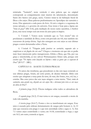reiniciada. "Santuário", neste versículo é uma palavra que no original
corresponde ao compartimento mais interior do tabernáculo, denominado
Santo dos Santos (em grego, naós). Cremos tratar-se da habitação literal de
Deus e dos anjos. Duas palavras predominantes no Apocalipse são santuário e
trono. Elas aparecem a cada passo do livro. Aí está a origem e a segurança da
nossa salvação, e o governo do universo. Esse trono é hoje para a Igreja um
"trono de graça" (Hb 4.16), pela mediação do nosso sumo sacerdote, o Senhor
Jesus, mas nesse tempo será um trono de juízo para os ímpios.
5. Versículo 7. Vemos neste versículo que os "seres viventes" não só
proclamam a santidade de Deus, como está provado em 4.8, mas também são
executores da justiça divina. Aqui eles entregam aos sete anjos as sete últimas
pragas a serem derramadas sobre a Terra.
6. Versículo 8. "Ninguém podia penetrar no santuário, enquanto não se
cumprissem os sete flagelos dos sete anos". Chegou o momento em que não se podia
mais fazer intercessão pelos transgressores. Glória a Deus, que Ele, por sua
graça e misericórdia, já nos salvou! Permaneçamos firmes nele, porque está
escrito que "Os ímpios serão lançados no Inferno e todas as gentes que se esquecem de
Deus" (SI 9.17 - ARC).
CAPÍTULO 16 - AS SETE ÚLTIMAS PRAGAS
Os juízos das trombetas, que precederam os das sete taças contendo as
sete últimas pragas, foram, até certo ponto, de alcance limitado. Deles está
escrito que atingiram a terça parte da terra, do mar, das fontes, rios, sol, lua, e
estrelas. Mas estes juízos das sete taças atingem a terra inteira. "Ouvi, vinda do
santuário, uma grande voz, dizendo aos sete anjos: Ide, e derramai pela terra as sete taças
da cólera de Deus".
A primeira praga (16.2). Úlceras malignas sobre todos os adoradores da
Besta.
A segunda praga (16.3). O mar torna-se em sangue, causando a morte de
toda vida marinha.
A terceira praga (16.4-7). Fontes e rios se transformam em sangue. Esse
juízo é causado pelo milenar derramamento de sangue pelo homem (v. 6). O
anjo que executou esta praga é o que tem autoridade sobre a água (v. 5). Em
7.1 vemos anjos controlando o vento; em 14.18, controlando o fogo; e aqui
em 16.5, um outro, controla as águas.
 