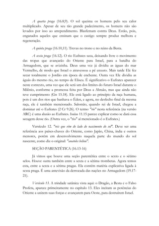 A quarta praga (16.8,9). O sol queima os homens pelo seu calor
multiplicado. Apesar de seu tão grande padecimento, os homens não são
levados por isso ao arrependimento. Blasfemam contra Deus. Estão, pois,
enganados aqueles que ensinam que o castigo sempre produz melhora e
regeneração.
A quinta praga (16.10,11). Trevas no trono e no reino da Besta.
A sexta praga (16.12). O rio Eufrates seca, deixando livre o movimento
das tropas que avançarão do Oriente para Israel, para a batalha do
Armagedom, que se avizinha. Deus uma vez já dividiu as águas do mar
Vermelho, de modo que Israel o atravessou a pé enxuto. Mais tarde Ele fez
secar totalmente o Jordão em época de enchente. Outra vez Ele dividiu as
águás do mesmo rio, no tempo de Eliseu. É significativo o Eufrates aparecer
neste contexto, uma vez que ele será um dos limites do futuro Israel durante o
Milênio, conforme a promessa feita por Deus a Abraão, mas que ainda não
teve cumprimento (Gn 15.18). Ele está ligado ao princípio da raça humana,
pois é um dos rios que banhava o Éden, e agora, no desfecho final da mesma
raça, ele é também mencionado. Salomão, quando rei de Israel, chegou a
dominar até o Eufrates (2 Cr 9.26). O termo "rio" nesta referência (na versão
ARC) é uma alusão ao Eufrates. Isaías 11.15 parece explicar como se dará essa
secagem desse rio. (Outra vez, o "rio" aí mencionado é o Eufrates.)
Versículo 12. "reis que vêm do lado do nascimento do sol". Deve ser uma
referência aos países-chaves do Oriente, como Japão, China, índia e outros
menores, porém em desenvolvimento naquela parte do mundo do sol
nascente, como diz o original: "anatoles heliou".
SEÇÃO PARENTÉTICA (16.13-16)
Já vimos que houve uma seção parentética entre o sexto e o sétimo
selos. Houve outra também entre a sexta e a sétima trombetas. Agora temos
esta, entre a sexta e a sétima pragas. Ela contém matéria explicativa ligada à
sexta praga. É uma antevisão da derrocada das nações no Armagedom (19.17-
21).
Versículo 13. A trindade satânica vista aqui: o Dragão, a Besta e o Falso
Profeta, aparece primeiramente no capítulo 13. Eles incitam as potências do
Oriente a unirem suas forças e avançarem para Oeste, para destruírem Israel.
 