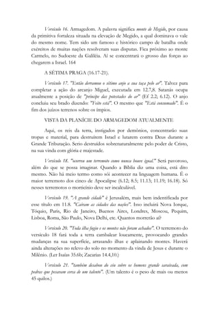 Versículo 16. Armagedom. A palavra significa monte de Megido, por causa
da primitiva fortaleza situada na elevação de Megido, a qual dominava o vale
do mesmo nome. Tem sido um famoso e histórico campo de batalha onde
exércitos de muitas nações resolveram suas disputas. Fica próximo ao monte
Carmelo, no Sudoeste da Galiléia. Aí se concentrará o grosso das forças ao
chegarem a Israel. 164
A SÉTIMA PRAGA (16.17-21).
Versículo 17. "Então derramou o sétimo anjo a sua taça pelo ar". Talvez para
completar a ação do arcanjo Miguel, executada em 12.7,8. Satanás ocupa
atualmente a posição de "príncipe das potestades do ar" (Ef 2.2; 6.12). O anjo
concluiu seu brado dizendo: "Feito está". O mesmo que "Está consumado". É o
fim dos juízos terrenos sobre os ímpios.
VISTA DA PLANÍCIE DO ARMAGEDOM ATUALMENTE
Aqui, os reis da terra, instigados por demônios, concentrarão suas
tropas e material, para destruírem Israel e lutarem contra Deus durante a
Grande Tributação. Serio destruídos sobrenaturalmente pelo poder de Cristo,
na sua vinda com glória e majestade.
Versículo 18. "ocorreu um terremoto como nunca houve igual." Será pavoroso,
além do que se possa imaginar. Quando a Bíblia diz uma coisa, está dito
mesmo. Não há meio termo como sói acontecer na linguagem humana. É o
maior terremoto dos cinco de Apocalipse (6.12; 8.5; 11.13; 11.19; 16.18). Só
nesses terremotos o morticínio deve ser incalculável.
Versículo 19. "A grande cidade" é Jerusalém, mais bem indentificada por
esse título em 11.8. "Caíram as cidades das nações". Isso incluirá Nova Iorque,
Tóquio, Paris, Rio de Janeiro, Buenos Aires, Londres, Moscou, Pequim,
Lisboa, Roma, São Paulo, Nova Delhi, etc. Quantos morrerão aí?
Versículo 20. "Toda ilha fugiu e os montes não foram achados". O terremoto do
versículo 18 fará toda a terra cambalear loucamente, provocando grandes
mudanças na sua superfície, arrasando ilhas e aplainando montes. Haverá
ainda alterações no relevo do solo no momento da vinda de Jesus e durante o
Milênio. (Ler Isaías 35.6b; Zacarias 14.4,10.)
Versículo 21. "também desabou do céu sobre os homens grande saraivada, com
pedras que pesavam cerca de um talento". (Um talento é o peso de mais ou menos
45 quilos.)
 