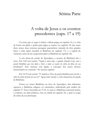Sétima Parte
A volta de Jesus e os eventos
precedentes (caps. 17 a 19)
O evento que se segue à sétima e última praga, no capítulo 16, é a volta
de Cristo em glória e poder para julgar as nações, no capítulo 19; mas antes
disso temos duas extensas passagens parentéticas tratando de dois grandes
fatos: a falsa igreja mundial (a Babilônia do capítulo 17), e a capital do
Anticristo antes de ele ocupar Jerusalém (a Babilônia do capítulo 18).
A esta altura do estudo de Apocalipse, o assunto de Babilônia não é
novo. Em 14.8 está escrito: "Seguiu-se outro anjo, o segundo, dizendo: Caiu, caiu a
grande Babilônia que tem dado a beber a todas as nações do vinho da fúria da sua
prostituição". Este anúncio está ligado à execução dos juízos divinos
mencionados no versículo 7 do mesmo capítulo.
Em 16.19 está escrito: "E lembrou-se Deus da grande Babilônia para dar-lhe o
cálice do vinho do furor da sua ira". Agora João recebe a visão minuciosa da queda
de Babilônia.
Vemos no termo Babilônia, no livro de Apocalipse, dois diferentes
aspectos: a Babilônia religiosa ou eclesiástica, simbolizada pela mulher do
capítulo 17. Esta é destruída em 17.16. A outra é a Babilônia comercial (tendo,
é evidente, seu lado político), vista na cidade do capítulo 18, o qual se ocupa
do relato da sua destruição.
 