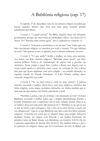A Babilônia religiosa (cap. 17)
O capítulo 17 de Apocalipse trata do movimento religioso mundial que
haverá naqueles últimos dias. Será uma falsa igreja mundial apoiada
inicialmente pela Besta.
Versículo 1. "A grande meretriz". Na Bíblia, religiões falsas são chamadas
prostituições, porque são uma forma de infidelidade a Deus. (Ler Isaías 23.17;
Naum 3.4.) "Sentada sobre muitas águas". Isto é explicado no versículo 15.
Versículo 2. "Com quem se prostituíram os reis da terra." Isso indica que esse
falso movimento religioso se estenderá por todo o mundo. "Os que habitam
na terra". Não apenas os reis, os grandes, mas os demais habitantes da terra.
Versículo 3. "Vi uma mulher". Sendo a mulher, na visão, uma meretriz,
isso indica um falso sistema religioso. "Montada numa besta", um falso
sistema político. Trata-se da confederação de nações sob o governo do
Anticristo. Nesse tempo a igreja falsa conduz à Besta, mas depois, esta se
virará contra aquela e a destruirá, como vemos no versículo 16. Isto a Besta
fará para que possa implantar uma nova religião - sua própria adoração, na
segunda metade da Grande Tribulação. O Falso Profeta cuidará disso,
tornando obrigatório esse culto.
Versículo 5. "Na sua fronte achava-se escrito um nome, mistério". A palavra
mistério, associada à mulher, identi-fica-a com ritos religiosos, mistérios das
falsas religiões, como magia, ocultismo, iniciações, etc. Indica também que se
trata aqui de algo místico, não literal, equivalente a sinal.
"Babilônia, a grande, a mãe das meretrizes e das abominações da terra". O nome
Babilônia associado à mulher indica que a religião predominante durante a
Grande Tribulação será o espiritismo sob as mais variadas formas. Hoje já se
vê indícios disso por toda parte. Diz Jeremias 51.7: "Babilônia era um copo de ouro
na mão do Senhor, o qual embriagava a toda a terra; do seu vinho beberam as nações, por
isso enlouqueceram". Aqui se vê que Babilônia tem sido a mãe dos falsos sistemas
religiosos. A história nos conta que as religiões falsas (que sempre incluem a
idolatria) tiveram sua origem com Ninrode e sua mulher Semíramis, no
primitivo reino de Babel (donde vem Babilônia), em Gênesis 10.8-10. Ele foi
o primeiro imperialista da história (Gn 10.10,11). Ele também liderou o povo
no primeiro ato religioso (falso), que foi a construção da torre de Babel, cujo
 