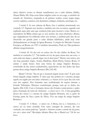 único objetivo (como os demais semelhantes) era o culto idolatra (Halley,
Manual Bíblico, 84). Hoje essas falsas religiões estão no seu auge, a caminho do
reinado do Anticristo, ocupando-se de práticas ocultas, como magia negra,
sessões espíritas, contatos com demônios, milagres, feitiçaria, astrologia, etc.
Versículo 9. As sete cabeças da Besta. Isto é também mencionado nos
versículo 3,7. Figuram sete montes e também sete reis ou reinos, segundo está
explicado aqui, pelo anjo que conduziu João para mostrar a visão. Muitos co-
mentadores da Bíblia acham que os sete montes são uma referência a Roma,
que originalmente foi edificada sobre sete montes, e também pelo fato de ter
absorvido em grande parte o culto idolatra babilônico, ainda hoje visto
disfarçadamente na liturgia da Igreja Romana. A criação do Mercado Comum
Europeu, em Roma, em 1957, é também sintomático. Pode ser. Não podemos
afirmar categoricamente.
Versículo 10. Os dez reis ou reinos são Os dez chifres da Besta. Ver
também os versículos 3,7. "São também sete reis, dos quais caíram cinco, um existe, e o
outro ainda não chegou; e, quando chegar, tem de durar pouco". Desses sete reinos, seis
são hoje passados: Egito, Assíria, Babilônia, Medo-Pérsia, Grécia, Roma. O
sétimo é ainda futuro. Será uma forma do antigo Império Romano,
constituído de dez reinos confederados, equivalentes aos dez dedos das duas
pernas desse antigo Império Romano (Dn 2.42-44).
Daniel 7.24 diz: "dez reis que se levantarão daquele mesmo reino". É pois uma
forma daquele antigo império. É claro que não poderá ser o mesmo, porque
aquele era regido por um único soberano, e o futuro sê-lo-á por dez reis com
suas dez capitais. Eles formarão uma confederação de nações durante a
Grande Tribulação. Dizemos confederação porque num pé os dedos são
ligados (Dn 2.42). Com a formação desses dez Estados estará pronto o palco
para a formação do reino do Anticristo - o oitavo rei (v. 11). A área geográfica
desses dez reinos é a mesma do antigo Império Romano, isto é, parte da
Europa, parte da Ásia e parte da África. (Ver um mapa do antigo Império
Romano.)
Versículo 11. A Besta - o oitavo rei. A Besta, isto é, o Anticristo, é o
oitavo rei ou reino mundial. Esse reino emergirá do anterior, diz este
versículo, em outras palavras: "quando o Anticristo assumir o controle dos dez países,
isso será o oitavo reino". Revelação idêntica Deus deu a Daniel em 7.24 do seu
livro.
 