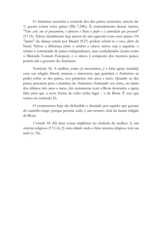 O Anticristo assumirá o controle dos dez países existentes, através de:
1) guerra contra esses países (Dn 7.24b); 2) consentimento dessas nações.
"Têm .estes um só pensamento, e oferecem à Besta o poder e a autoridade que possuem"
(17.13). Talvez inicialmente faça pactos de não-agressão com esses países. Os
"muitos" da aliança citada por Daniel (9.27) podem referir-se a isso, além de
Israel. Talvez a diferença entre o sétimo e oitavo reinos seja a seguinte: o
sétimo é constituído de países independentes, mas confederados (assim como
o Mercado Comum Europeu); e o oitavo é composto dos mesmos países,
porém sob o governo do Anticristo.
Versículo 16. A mulher, como já mostramos, é a falsa igreja mundial,
com sua religião liberal, atraente e sincretista, que guindará o Anticristo ao
poder sobre os dez países, nos primeiros três anos e meio. Quando os dez
países passarem para o domínio do Anticristo, formando seu reino, no início
dos últimos três anos e meio, eles juntamente com a Besta destruirão a igreja
falsa para que a nova forma de culto tenha lugar - o da Besta. É isso que
vemos no versículo 16.
O ecumenismo hoje tão defendido e desejado por aqueles que gostam
do caminho largo, porque permite tudo, é um certeiro sinal da futura religião
da Besta.
Versículo 18. Há duas coisas implícitas no símbolo da mulher: 1) um
sistema religioso (17.1-6); 2) uma cidade onde o falso sistema religioso terá sua
sede (v. 18).
 