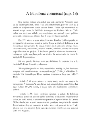 A Babilônia comercial (cap. 18)
Este capítulo trata de uma cidade que será a capital do Anticristo antes
de ele ocupar Jerusalém. Trata-se de uma cidade literal, pois em 16.19 ela é
citada em conjunto com outras cidades literais. Talvez seja reconstruída no
sítio da antiga cidade de Babilônia, às margens do Eufrates. Não sei. Tudo
indica que será uma cidade importantíssima, um notável centro político,
comercial e religioso nos últimos dias. É o que revela este capítulo.
Em 1971 estava o autor deste livro nos Estados Unidos quando leu
com grande interesse nos jornais a notícia de que a cidade de Babilônia ia ser
reconstruída pelo governo do Iraque. Tratava-se de um plano a longo prazo,
incluindo hotéis, restaurantes, museus, estradas, terminais e outras instalações
requeridas num tal projeto. A finalidade principal disso era incrementar o
turismo na região, mas bem pode ser o início da reconstrução da cidade do
capítulo 18 de Apocalipse.
Há uma grande diferença entre esta Babilônia do capítulo 18 e a do
capítulo 17. Esta é destruída por homens:
"Os dez chifres que viste e a besta, esses odiarão a meretriz, e a farão devastada e
despojada, e lhe comerão as carnes, e a consumirão no fogo" (17.16). Já a Babilônia do
capítulo 18 é destruída por Deus, mediante terremoto e fogo (Ap 16.18,19;
18.8).
Versículo 2. O texto mostra a cidade como sendo um centro de
demonismo. "Ave imunda" é sem dúvida mais uma referência a demônios. (Ler
aqui Mateus 13.4,19.) Assim, a cidade será um macrocentro demoníaco,
espírita.
Versículos 11-18. Esses versículos retratam a cidade de Babilônia
reconstruída como um colossal centro comercial e financeiro. Atualmente as
coisas, até certo ponto, se encaminham para isso. Os povos árabes do Oriente
Médio, do dia para a noite tornaram-se os principais banqueiros do mundo.
Esses bancos têm no momento a maior reserva de ouro da terra. E vão
adiante com seus projetos. Essa região possui mais petróleo do que qualquer
outra área do globo.
 