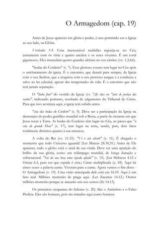 O Armagedom (cap. 19)
Antes de Jesus aparecer em glória e poder, é-nos permitido ver a Igreja
ao seu lado, na Glória.
Versículos 1-9. Uma imensurável multidão regozija-se no Céu,
juntamente com òs vinte e quatro anciãos e os seres viventes. É um coral
gigantesco. Eles intercalam quatro grandes aleluias no seu cântico (vv. 1,3,4,6).
"bodas do Cordeiro" (v. 7). Esse glorioso evento tem lugar no Céu após
o arrebatamento da igreja. É o encontro, que durará para sempre, da Igreja
com o seu Senhor, que a resgatou com o seu precioso sangue e a conduziu a
salvo ao lar celestial, apesar das tempestades da vida. É o encontro que não
terá jamais separação.
O "linho fino" do vestido da Igreja (vv. 7,8) são os "atos de justiça dos
santos", indicando portanto, resultado de julgamento do Tribunal de Cristo.
Para que isso aconteça aqui, a igreja terá subido antes.
"ceia das bodas do Cordeiro" (v. 9). Deve ser a participação da Igreja na
destruição do poder gentílico mundial sob a Besta, a partir do instante em que
Jesus tocar a Terra. As bodas do Cordeiro têm lugar no Céu, ao passo que "a
ceia do grande Deus" (v. 17), tem lugar na terra, sendo, pois, dois fatos
totalmente distintos quanto à sua natureza.
A volta do Rei (vv. 11-21). "Vi o céu aberto" (v. 11). É chegado o
momento que todo Universo aguarda! (Ler Mateus 24.30,31.) Antes de Ele
aparecer, todo o globo verá o sinal da sua vinda. Deve ser uma aparição do
brilho da sua glória, como um relâmpago mundial, de longa duração e
sobrenatural. "Sai da sua boca uma espada afiada" (v. 15). (Ler Hebreus 4.12 e
Oséias 6.5, para ver que espada é esta.) Carne multiplicada (u. 18). Aqui há
cinco vezes a palavra carne. Viveram para a carne. Agora vemos o fim disso -
O Armagedom (v. 19). Uma visão antecipada dele está em 16.19. Aqui é um
fato real. Milhões morrerão de praga aqui. (Ler Zacarias 14.12.) Outros
milhões morrerão porque se atacarão uns aos outros (Zc 14.13).
Os primeiros ocupantes do Inferno (v. 20). São o Anticristo e o Falso
Profeta. Eles são homens, pois são tratados aqui como homens.
 