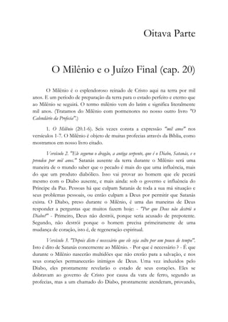 Oitava Parte
O Milênio e o Juízo Final (cap. 20)
O Milênio é o esplendoroso reinado de Cristo aqui na terra por mil
anos. E um período de preparação da terra para o estado perfeito e eterno que
ao Milênio se seguirá. O termo milênio vem do latim e significa literalmente
mil anos. (Tratamos do Milênio com pormenores no nosso outro livro "O
Calendário da Profecia".)
1. O Milênio (20.1-6). Seis vezes consta a expressão "mil anos" nos
versículos 1-7. O Milênio é objeto de muitas profecias através da Bíblia, como
mostramos em nosso livro citado.
Versículo 2. "Ele segurou o dragão, a antiga serpente, que é o Diabo, Satanás, e o
prendeu por mil anos." Satanás ausente da terra durante o Milênio será uma
maneira de o mundo saber que o pecado é mais do que uma influência, mais
do que um produto diabólico. Isso vai provar ao homem que ele pecará
mesmo com o Diabo ausente, e mais ainda: sob o governo e influência do
Príncipe da Paz. Pessoas há que culpam Satanás de toda a sua má situação e
seus problemas pessoais, ou então culpam a Deus por permitir que Satanás
exista. O Diabo, preso durante o Milênio, é uma das maneiras de Deus
responder a perguntas que muitos fazem hoje: - "Por que Deus não destrói o
Diabo?" - Primeiro, Deus não destrói, porque seria acusado de prepotente.
Segundo, não destrói porque o homem precisa primeiramente de uma
mudança de coração, isto é, de regeneração espiritual.
Versículo 3. "Depois disto é necessário que ele seja solto por um pouco de tempo".
Isto é dito de Satanás concernente ao Milênio. - Por que é necessário ? - É que
durante o Milênio nascerão multidões que não crerão para a salvação, e nos
seus corações permanecerão inimigos de Deus. Uma vez induzidos pelo
Diabo, eles prontamente revelarão o estado de seus corações. Eles se
dobravam ao governo de Cristo por causa da vara de ferro, segundo as
profecias, mas a um chamado do Diabo, prontamente atenderam, provando,
 