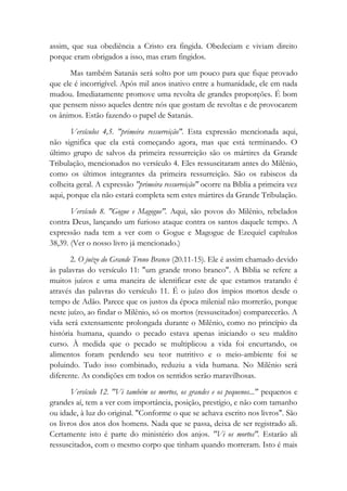 assim, que sua obediência a Cristo era fingida. Obedeciam e viviam direito
porque eram obrigados a isso, mas eram fingidos.
Mas também Satanás será solto por um pouco para que fique provado
que ele é incorrigível. Após mil anos inativo entre a humanidade, ele em nada
mudou. Imediatamente promove uma revolta de grandes proporções. É bom
que pensem nisso aqueles dentre nós que gostam de revoltas e de provocarem
os ânimos. Estão fazendo o papel de Satanás.
Versículos 4,5. "primeira ressurreição". Esta expressão mencionada aqui,
não significa que ela está começando agora, mas que está terminando. O
último grupo de salvos da primeira ressurreição são os mártires da Grande
Tribulação, mencionados no versículo 4. Eles ressuscitaram antes do Milênio,
como os últimos integrantes da primeira ressurreição. São os rabiscos da
colheita geral. A expressão "primeira ressurreição" ocorre na Bíblia a primeira vez
aqui, porque ela não estará completa sem estes mártires da Grande Tribulação.
Versículo 8. "Gogue e Magogue". Aqui, são povos do Milênio, rebelados
contra Deus, lançando um furioso ataque contra os santos daquele tempo. A
expressão nada tem a ver com o Gogue e Magogue de Ezequiel capítulos
38,39. (Ver o nosso livro já mencionado.)
2. O juízo do Grande Trono Branco (20.11-15). Ele é assim chamado devido
às palavras do versículo 11: "um grande trono branco". A Bíblia se refere a
muitos juízos e uma maneira de identificar este de que estamos tratando é
através das palavras do versículo 11. É o juízo dos ímpios mortos desde o
tempo de Adão. Parece que os justos da época milenial não morrerão, porque
neste juízo, ao findar o Milênio, só os mortos (ressuscitados) comparecerão. A
vida será extensamente prolongada durante o Milênio, como no princípio da
história humana, quando o pecado estava apenas iniciando o seu maldito
curso. À medida que o pecado se multiplicou a vida foi encurtando, os
alimentos foram perdendo seu teor nutritivo e o meio-ambiente foi se
poluindo. Tudo isso combinado, reduziu a vida humana. No Milênio será
diferente. As condições em todos os sentidos serão maravilhosas.
Versículo 12. "Vi também os mortos, os grandes e os pequenos..." pequenos e
grandes aí, tem a ver com importância, posição, prestígio, e não com tamanho
ou idade, à luz do original. "Conforme o que se achava escrito nos livros". São
os livros dos atos dos homens. Nada que se passa, deixa de ser registrado ali.
Certamente isto é parte do ministério dos anjos. "Vi os mortos". Estarão ali
ressuscitados, com o mesmo corpo que tinham quando morreram. Isto é mais
 