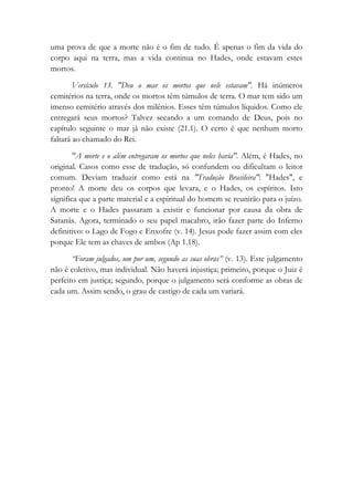 uma prova de que a morte não é o fim de tudo. É apenas o fim da vida do
corpo aqui na terra, mas a vida continua no Hades, onde estavam estes
mortos.
Versículo 13. "Deu o mar os mortos que nele estavam". Há inúmeros
cemitérios na terra, onde os mortos têm túmulos de terra. O mar tem sido um
imenso cemitério através dos milênios. Esses têm túmulos líquidos. Como ele
entregará seus mortos? Talvez secando a um comando de Deus, pois no
capítulo seguinte o mar já não existe (21.1). O certo é que nenhum morto
faltará ao chamado do Rei.
"A morte e o além entregaram os mortos que neles havia". Além, é Hades, no
original. Casos como esse de tradução, só confundem ou dificultam o leitor
comum. Deviam traduzir como está na "Tradução Brasileira": "Hades", e
pronto! A morte deu os corpos que levara, e o Hades, os espíritos. Isto
significa que a parte material e a espiritual do homem se reunirão para o juízo.
A morte e o Hades passaram a existir e funcionar por causa da obra de
Satanás. Agora, terminado o seu papel macabro, irão fazer parte do Inferno
definitivo: o Lago de Fogo e Enxofre (v. 14). Jesus pode fazer assim com eles
porque Ele tem as chaves de ambos (Ap 1.18).
“Foram julgados, um por um, segundo as suas obras” (v. 13). Este julgamento
não é coletivo, mas individual. Não haverá injustiça; primeiro, porque o Juiz é
perfeito em justiça; segundo, porque o julgamento será conforme as obras de
cada um. Assim sendo, o grau de castigo de cada um variará.
 